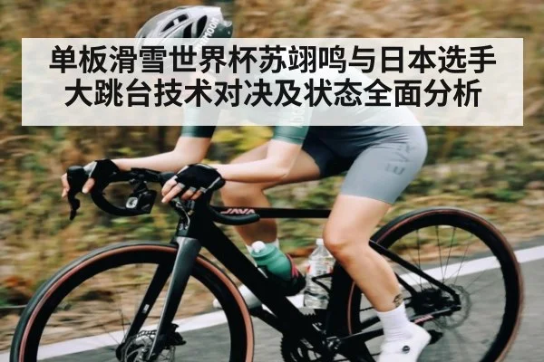 单板滑雪世界杯苏翊鸣与日本选手大跳台技术对决及状态全面分析